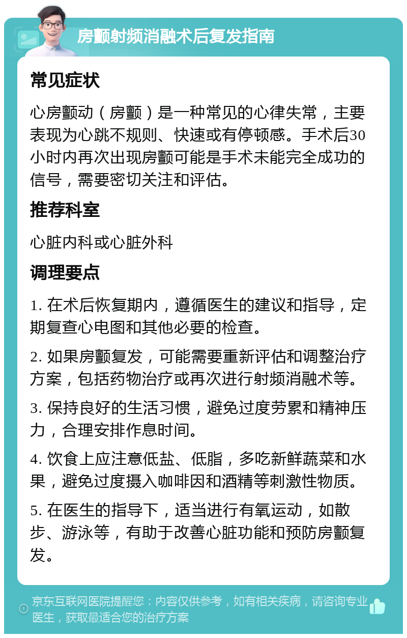 房颤射频消融术后复发指南 常见症状 心房颤动（房颤）是一种常见的心律失常，主要表现为心跳不规则、快速或有停顿感。手术后30小时内再次出现房颤可能是手术未能完全成功的信号，需要密切关注和评估。 推荐科室 心脏内科或心脏外科 调理要点 1. 在术后恢复期内，遵循医生的建议和指导，定期复查心电图和其他必要的检查。 2. 如果房颤复发，可能需要重新评估和调整治疗方案，包括药物治疗或再次进行射频消融术等。 3. 保持良好的生活习惯，避免过度劳累和精神压力，合理安排作息时间。 4. 饮食上应注意低盐、低脂，多吃新鲜蔬菜和水果，避免过度摄入咖啡因和酒精等刺激性物质。 5. 在医生的指导下，适当进行有氧运动，如散步、游泳等，有助于改善心脏功能和预防房颤复发。