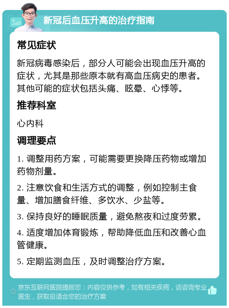 新冠后血压升高的治疗指南 常见症状 新冠病毒感染后，部分人可能会出现血压升高的症状，尤其是那些原本就有高血压病史的患者。其他可能的症状包括头痛、眩晕、心悸等。 推荐科室 心内科 调理要点 1. 调整用药方案，可能需要更换降压药物或增加药物剂量。 2. 注意饮食和生活方式的调整，例如控制主食量、增加膳食纤维、多饮水、少盐等。 3. 保持良好的睡眠质量，避免熬夜和过度劳累。 4. 适度增加体育锻炼，帮助降低血压和改善心血管健康。 5. 定期监测血压，及时调整治疗方案。