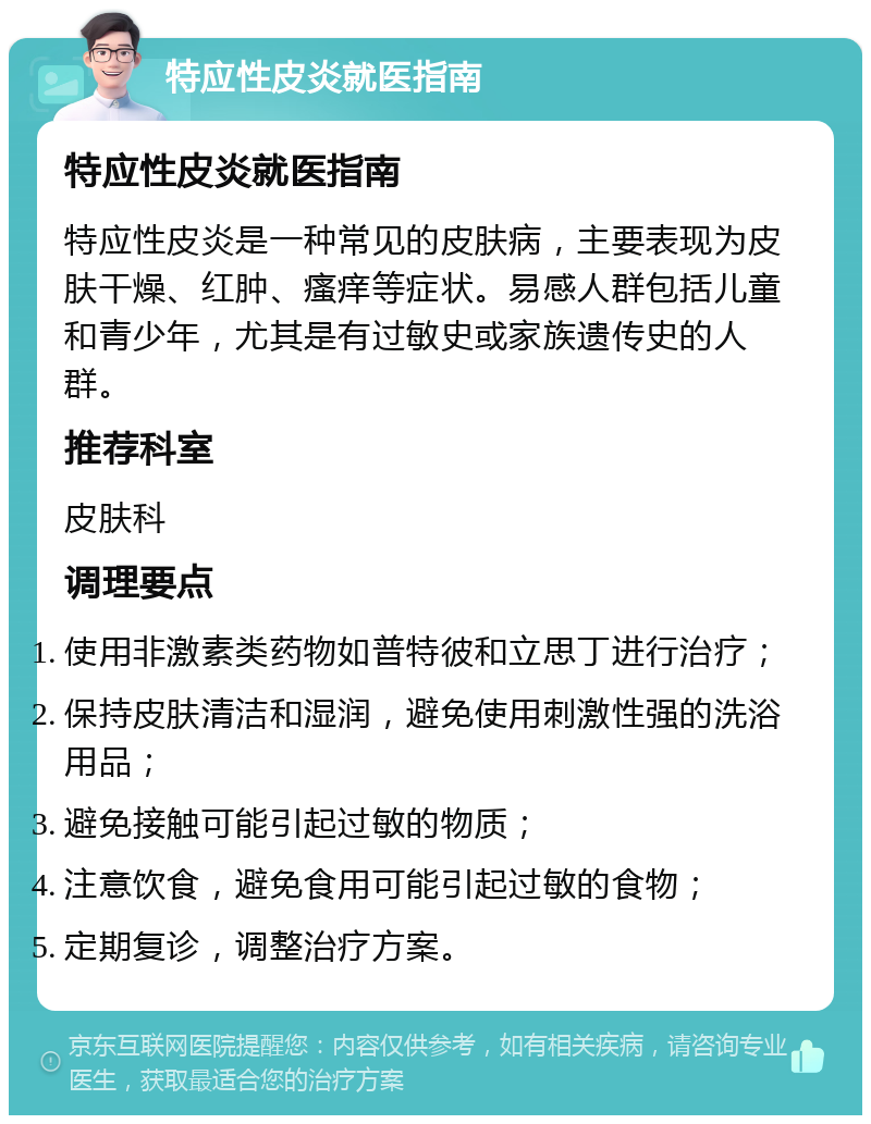 特应性皮炎就医指南 特应性皮炎就医指南 特应性皮炎是一种常见的皮肤病，主要表现为皮肤干燥、红肿、瘙痒等症状。易感人群包括儿童和青少年，尤其是有过敏史或家族遗传史的人群。 推荐科室 皮肤科 调理要点 使用非激素类药物如普特彼和立思丁进行治疗； 保持皮肤清洁和湿润，避免使用刺激性强的洗浴用品； 避免接触可能引起过敏的物质； 注意饮食，避免食用可能引起过敏的食物； 定期复诊，调整治疗方案。