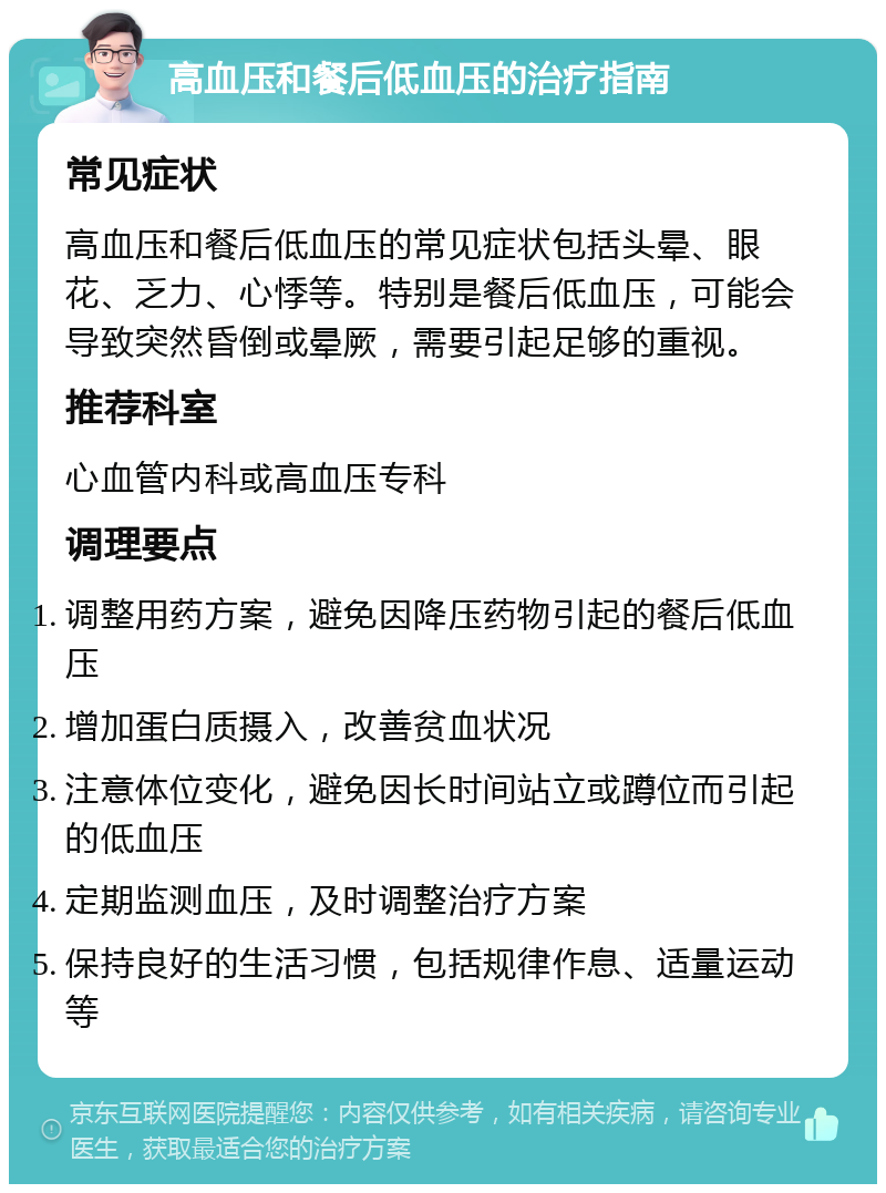 高血压和餐后低血压的治疗指南 常见症状 高血压和餐后低血压的常见症状包括头晕、眼花、乏力、心悸等。特别是餐后低血压，可能会导致突然昏倒或晕厥，需要引起足够的重视。 推荐科室 心血管内科或高血压专科 调理要点 调整用药方案，避免因降压药物引起的餐后低血压 增加蛋白质摄入，改善贫血状况 注意体位变化，避免因长时间站立或蹲位而引起的低血压 定期监测血压，及时调整治疗方案 保持良好的生活习惯，包括规律作息、适量运动等