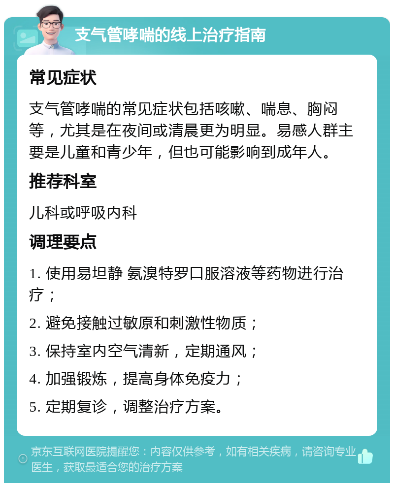 支气管哮喘的线上治疗指南 常见症状 支气管哮喘的常见症状包括咳嗽、喘息、胸闷等，尤其是在夜间或清晨更为明显。易感人群主要是儿童和青少年，但也可能影响到成年人。 推荐科室 儿科或呼吸内科 调理要点 1. 使用易坦静 氨溴特罗口服溶液等药物进行治疗； 2. 避免接触过敏原和刺激性物质； 3. 保持室内空气清新，定期通风； 4. 加强锻炼，提高身体免疫力； 5. 定期复诊，调整治疗方案。