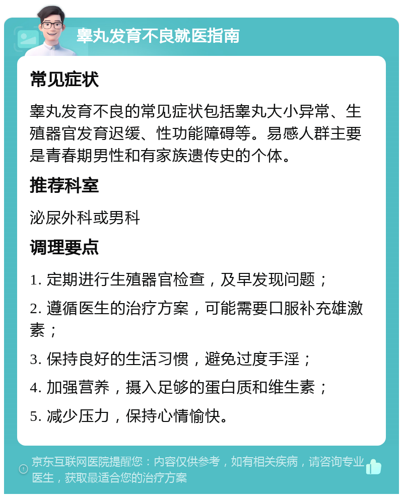 睾丸发育不良就医指南 常见症状 睾丸发育不良的常见症状包括睾丸大小异常、生殖器官发育迟缓、性功能障碍等。易感人群主要是青春期男性和有家族遗传史的个体。 推荐科室 泌尿外科或男科 调理要点 1. 定期进行生殖器官检查，及早发现问题； 2. 遵循医生的治疗方案，可能需要口服补充雄激素； 3. 保持良好的生活习惯，避免过度手淫； 4. 加强营养，摄入足够的蛋白质和维生素； 5. 减少压力，保持心情愉快。