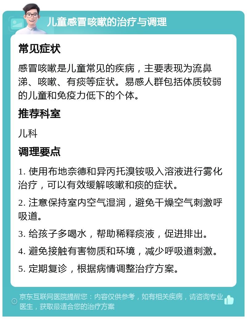 儿童感冒咳嗽的治疗与调理 常见症状 感冒咳嗽是儿童常见的疾病，主要表现为流鼻涕、咳嗽、有痰等症状。易感人群包括体质较弱的儿童和免疫力低下的个体。 推荐科室 儿科 调理要点 1. 使用布地奈德和异丙托溴铵吸入溶液进行雾化治疗，可以有效缓解咳嗽和痰的症状。 2. 注意保持室内空气湿润，避免干燥空气刺激呼吸道。 3. 给孩子多喝水，帮助稀释痰液，促进排出。 4. 避免接触有害物质和环境，减少呼吸道刺激。 5. 定期复诊，根据病情调整治疗方案。