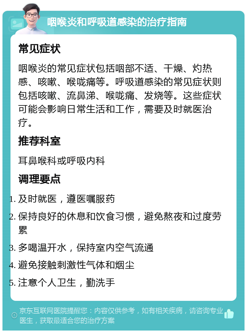 咽喉炎和呼吸道感染的治疗指南 常见症状 咽喉炎的常见症状包括咽部不适、干燥、灼热感、咳嗽、喉咙痛等。呼吸道感染的常见症状则包括咳嗽、流鼻涕、喉咙痛、发烧等。这些症状可能会影响日常生活和工作，需要及时就医治疗。 推荐科室 耳鼻喉科或呼吸内科 调理要点 及时就医，遵医嘱服药 保持良好的休息和饮食习惯，避免熬夜和过度劳累 多喝温开水，保持室内空气流通 避免接触刺激性气体和烟尘 注意个人卫生，勤洗手