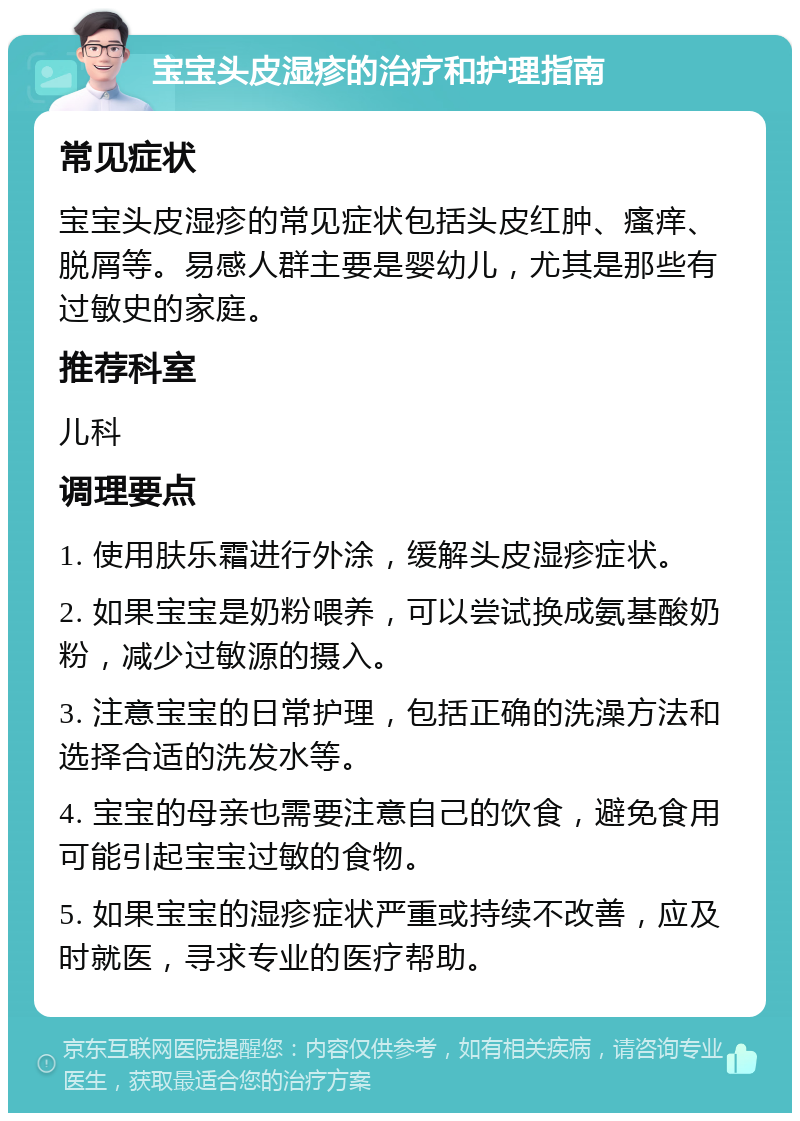 宝宝头皮湿疹的治疗和护理指南 常见症状 宝宝头皮湿疹的常见症状包括头皮红肿、瘙痒、脱屑等。易感人群主要是婴幼儿，尤其是那些有过敏史的家庭。 推荐科室 儿科 调理要点 1. 使用肤乐霜进行外涂，缓解头皮湿疹症状。 2. 如果宝宝是奶粉喂养，可以尝试换成氨基酸奶粉，减少过敏源的摄入。 3. 注意宝宝的日常护理，包括正确的洗澡方法和选择合适的洗发水等。 4. 宝宝的母亲也需要注意自己的饮食，避免食用可能引起宝宝过敏的食物。 5. 如果宝宝的湿疹症状严重或持续不改善，应及时就医，寻求专业的医疗帮助。