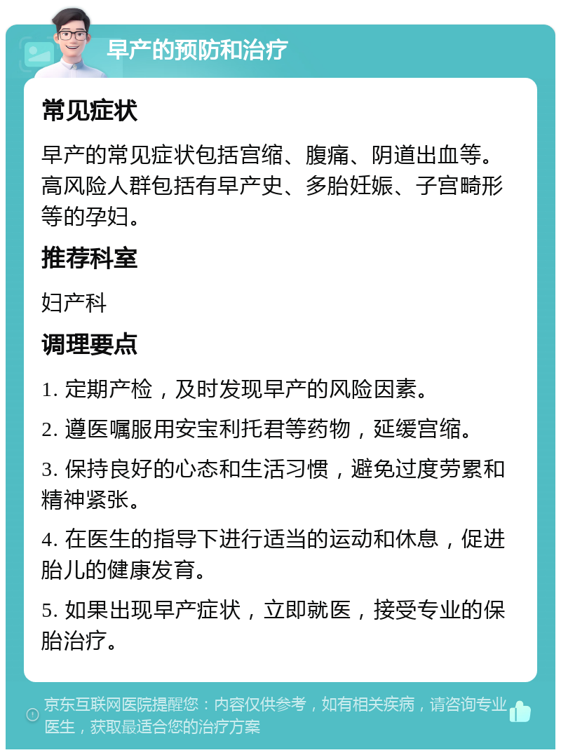 早产的预防和治疗 常见症状 早产的常见症状包括宫缩、腹痛、阴道出血等。高风险人群包括有早产史、多胎妊娠、子宫畸形等的孕妇。 推荐科室 妇产科 调理要点 1. 定期产检，及时发现早产的风险因素。 2. 遵医嘱服用安宝利托君等药物，延缓宫缩。 3. 保持良好的心态和生活习惯，避免过度劳累和精神紧张。 4. 在医生的指导下进行适当的运动和休息，促进胎儿的健康发育。 5. 如果出现早产症状，立即就医，接受专业的保胎治疗。