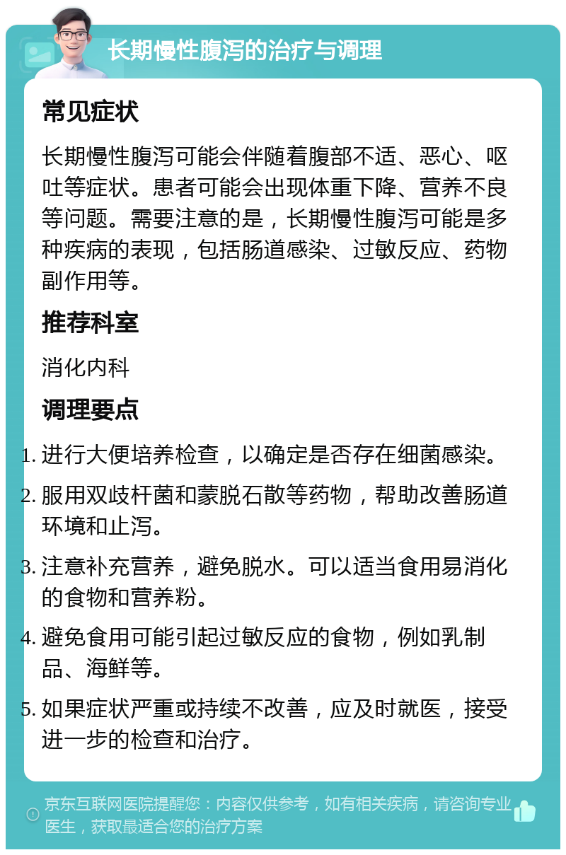 长期慢性腹泻的治疗与调理 常见症状 长期慢性腹泻可能会伴随着腹部不适、恶心、呕吐等症状。患者可能会出现体重下降、营养不良等问题。需要注意的是，长期慢性腹泻可能是多种疾病的表现，包括肠道感染、过敏反应、药物副作用等。 推荐科室 消化内科 调理要点 进行大便培养检查，以确定是否存在细菌感染。 服用双歧杆菌和蒙脱石散等药物，帮助改善肠道环境和止泻。 注意补充营养，避免脱水。可以适当食用易消化的食物和营养粉。 避免食用可能引起过敏反应的食物，例如乳制品、海鲜等。 如果症状严重或持续不改善，应及时就医，接受进一步的检查和治疗。