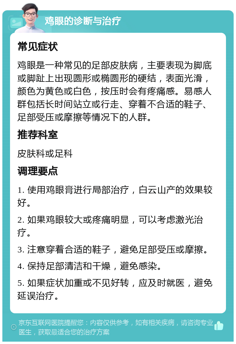 鸡眼的诊断与治疗 常见症状 鸡眼是一种常见的足部皮肤病，主要表现为脚底或脚趾上出现圆形或椭圆形的硬结，表面光滑，颜色为黄色或白色，按压时会有疼痛感。易感人群包括长时间站立或行走、穿着不合适的鞋子、足部受压或摩擦等情况下的人群。 推荐科室 皮肤科或足科 调理要点 1. 使用鸡眼膏进行局部治疗，白云山产的效果较好。 2. 如果鸡眼较大或疼痛明显，可以考虑激光治疗。 3. 注意穿着合适的鞋子，避免足部受压或摩擦。 4. 保持足部清洁和干燥，避免感染。 5. 如果症状加重或不见好转，应及时就医，避免延误治疗。