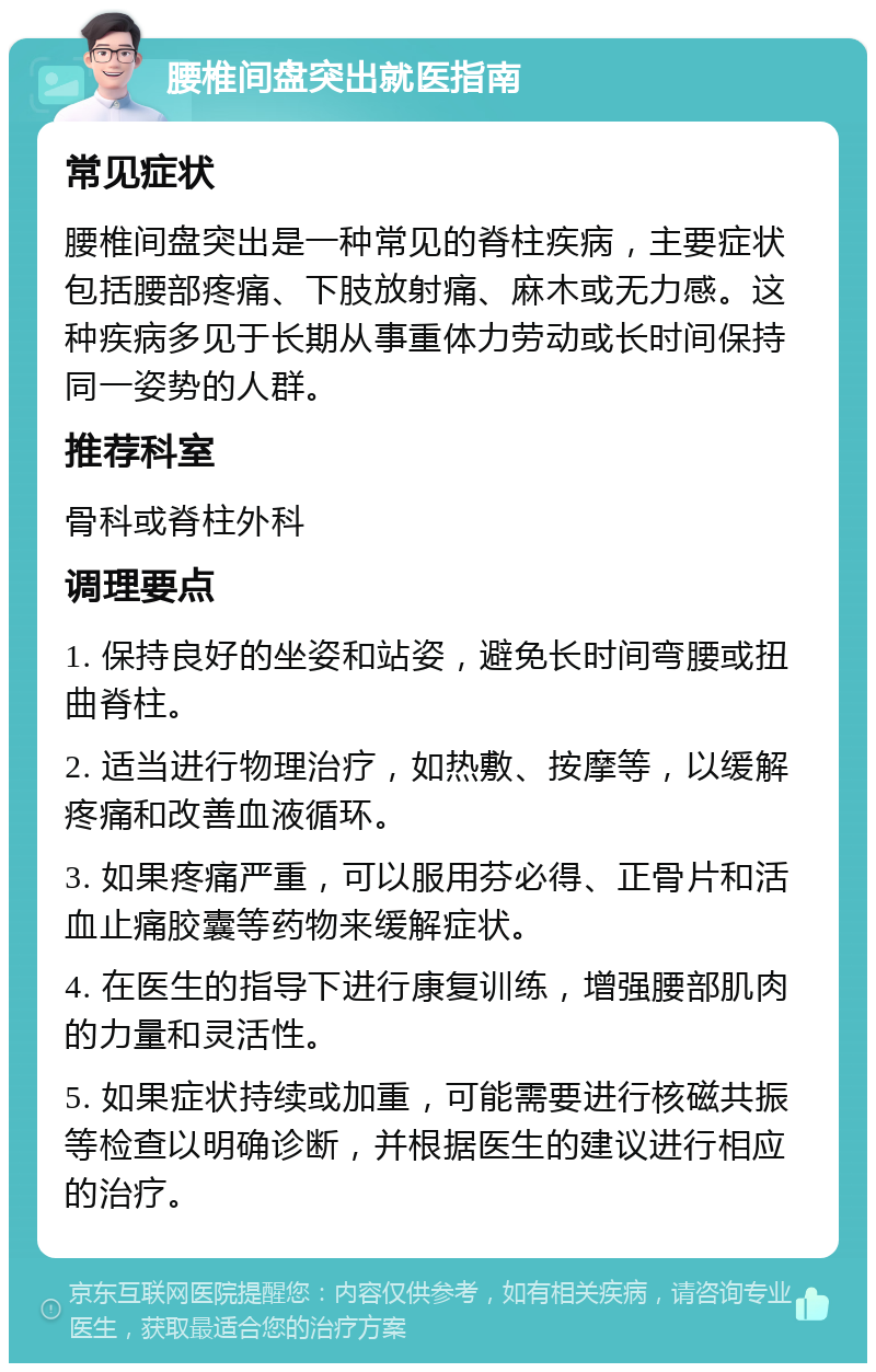 腰椎间盘突出就医指南 常见症状 腰椎间盘突出是一种常见的脊柱疾病，主要症状包括腰部疼痛、下肢放射痛、麻木或无力感。这种疾病多见于长期从事重体力劳动或长时间保持同一姿势的人群。 推荐科室 骨科或脊柱外科 调理要点 1. 保持良好的坐姿和站姿，避免长时间弯腰或扭曲脊柱。 2. 适当进行物理治疗，如热敷、按摩等，以缓解疼痛和改善血液循环。 3. 如果疼痛严重，可以服用芬必得、正骨片和活血止痛胶囊等药物来缓解症状。 4. 在医生的指导下进行康复训练，增强腰部肌肉的力量和灵活性。 5. 如果症状持续或加重，可能需要进行核磁共振等检查以明确诊断，并根据医生的建议进行相应的治疗。