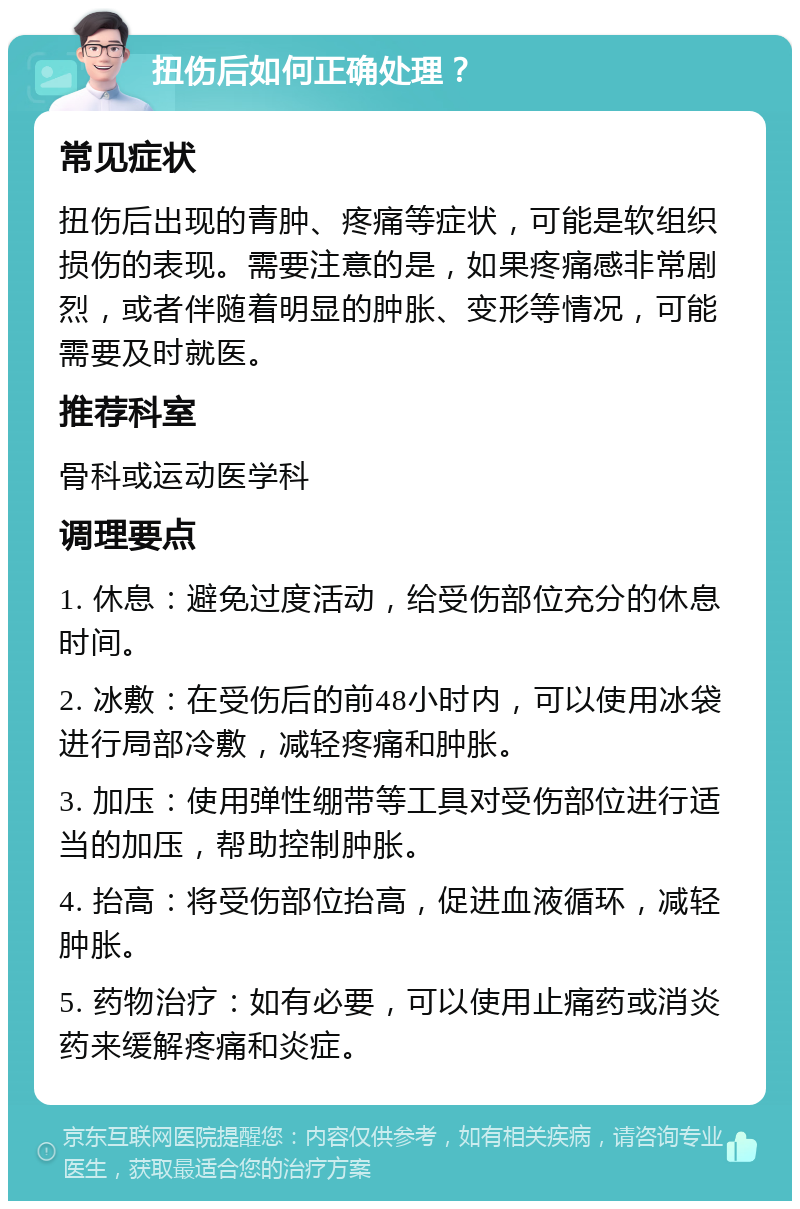 扭伤后如何正确处理？ 常见症状 扭伤后出现的青肿、疼痛等症状，可能是软组织损伤的表现。需要注意的是，如果疼痛感非常剧烈，或者伴随着明显的肿胀、变形等情况，可能需要及时就医。 推荐科室 骨科或运动医学科 调理要点 1. 休息：避免过度活动，给受伤部位充分的休息时间。 2. 冰敷：在受伤后的前48小时内，可以使用冰袋进行局部冷敷，减轻疼痛和肿胀。 3. 加压：使用弹性绷带等工具对受伤部位进行适当的加压，帮助控制肿胀。 4. 抬高：将受伤部位抬高，促进血液循环，减轻肿胀。 5. 药物治疗：如有必要，可以使用止痛药或消炎药来缓解疼痛和炎症。