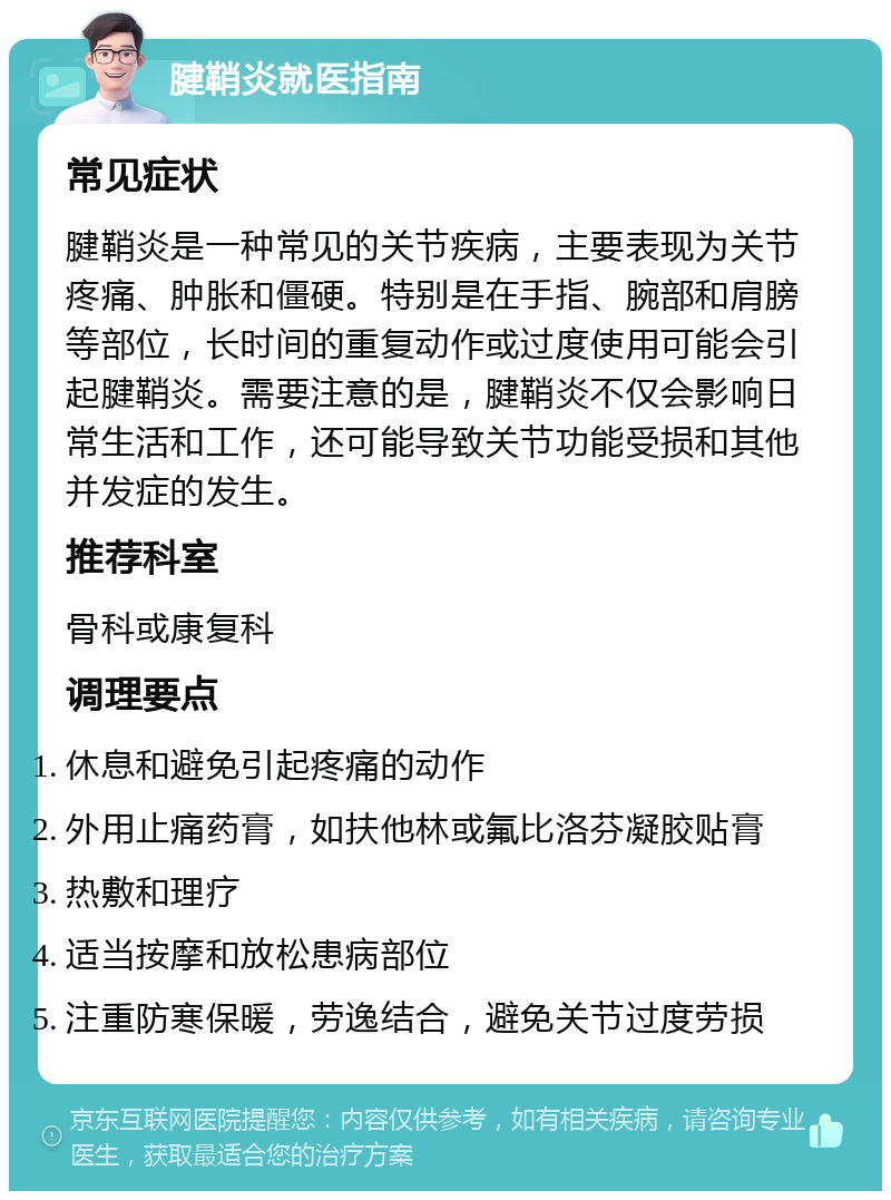 腱鞘炎就医指南 常见症状 腱鞘炎是一种常见的关节疾病，主要表现为关节疼痛、肿胀和僵硬。特别是在手指、腕部和肩膀等部位，长时间的重复动作或过度使用可能会引起腱鞘炎。需要注意的是，腱鞘炎不仅会影响日常生活和工作，还可能导致关节功能受损和其他并发症的发生。 推荐科室 骨科或康复科 调理要点 休息和避免引起疼痛的动作 外用止痛药膏，如扶他林或氟比洛芬凝胶贴膏 热敷和理疗 适当按摩和放松患病部位 注重防寒保暖，劳逸结合，避免关节过度劳损