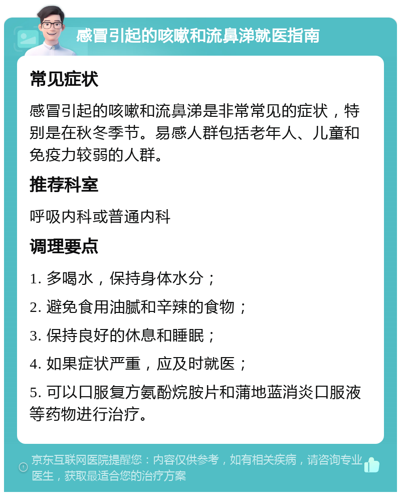 感冒引起的咳嗽和流鼻涕就医指南 常见症状 感冒引起的咳嗽和流鼻涕是非常常见的症状，特别是在秋冬季节。易感人群包括老年人、儿童和免疫力较弱的人群。 推荐科室 呼吸内科或普通内科 调理要点 1. 多喝水，保持身体水分； 2. 避免食用油腻和辛辣的食物； 3. 保持良好的休息和睡眠； 4. 如果症状严重，应及时就医； 5. 可以口服复方氨酚烷胺片和蒲地蓝消炎口服液等药物进行治疗。