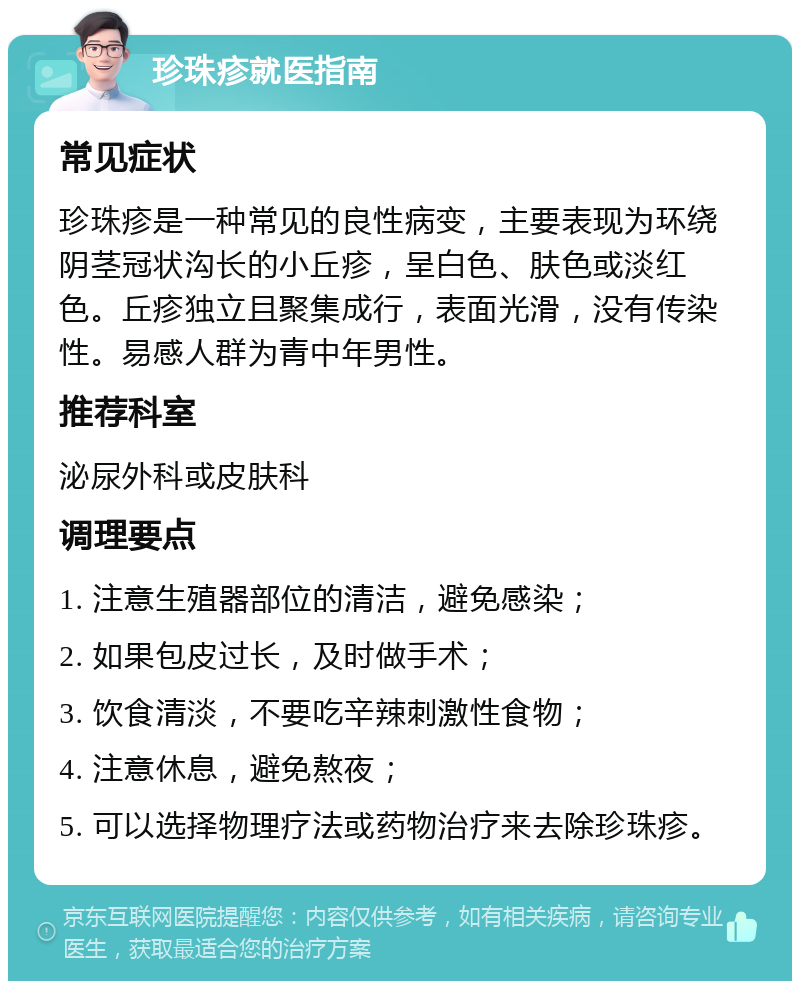 珍珠疹就医指南 常见症状 珍珠疹是一种常见的良性病变，主要表现为环绕阴茎冠状沟长的小丘疹，呈白色、肤色或淡红色。丘疹独立且聚集成行，表面光滑，没有传染性。易感人群为青中年男性。 推荐科室 泌尿外科或皮肤科 调理要点 1. 注意生殖器部位的清洁，避免感染； 2. 如果包皮过长，及时做手术； 3. 饮食清淡，不要吃辛辣刺激性食物； 4. 注意休息，避免熬夜； 5. 可以选择物理疗法或药物治疗来去除珍珠疹。