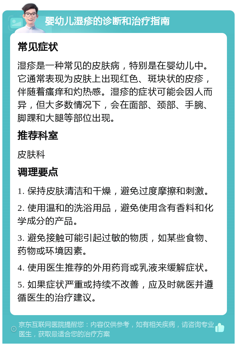 婴幼儿湿疹的诊断和治疗指南 常见症状 湿疹是一种常见的皮肤病，特别是在婴幼儿中。它通常表现为皮肤上出现红色、斑块状的皮疹，伴随着瘙痒和灼热感。湿疹的症状可能会因人而异，但大多数情况下，会在面部、颈部、手腕、脚踝和大腿等部位出现。 推荐科室 皮肤科 调理要点 1. 保持皮肤清洁和干燥，避免过度摩擦和刺激。 2. 使用温和的洗浴用品，避免使用含有香料和化学成分的产品。 3. 避免接触可能引起过敏的物质，如某些食物、药物或环境因素。 4. 使用医生推荐的外用药膏或乳液来缓解症状。 5. 如果症状严重或持续不改善，应及时就医并遵循医生的治疗建议。