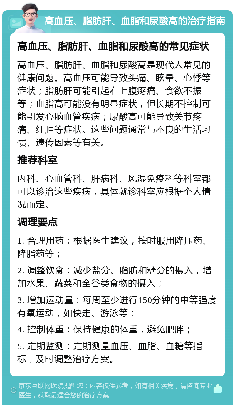 高血压、脂肪肝、血脂和尿酸高的治疗指南 高血压、脂肪肝、血脂和尿酸高的常见症状 高血压、脂肪肝、血脂和尿酸高是现代人常见的健康问题。高血压可能导致头痛、眩晕、心悸等症状；脂肪肝可能引起右上腹疼痛、食欲不振等；血脂高可能没有明显症状，但长期不控制可能引发心脑血管疾病；尿酸高可能导致关节疼痛、红肿等症状。这些问题通常与不良的生活习惯、遗传因素等有关。 推荐科室 内科、心血管科、肝病科、风湿免疫科等科室都可以诊治这些疾病，具体就诊科室应根据个人情况而定。 调理要点 1. 合理用药：根据医生建议，按时服用降压药、降脂药等； 2. 调整饮食：减少盐分、脂肪和糖分的摄入，增加水果、蔬菜和全谷类食物的摄入； 3. 增加运动量：每周至少进行150分钟的中等强度有氧运动，如快走、游泳等； 4. 控制体重：保持健康的体重，避免肥胖； 5. 定期监测：定期测量血压、血脂、血糖等指标，及时调整治疗方案。