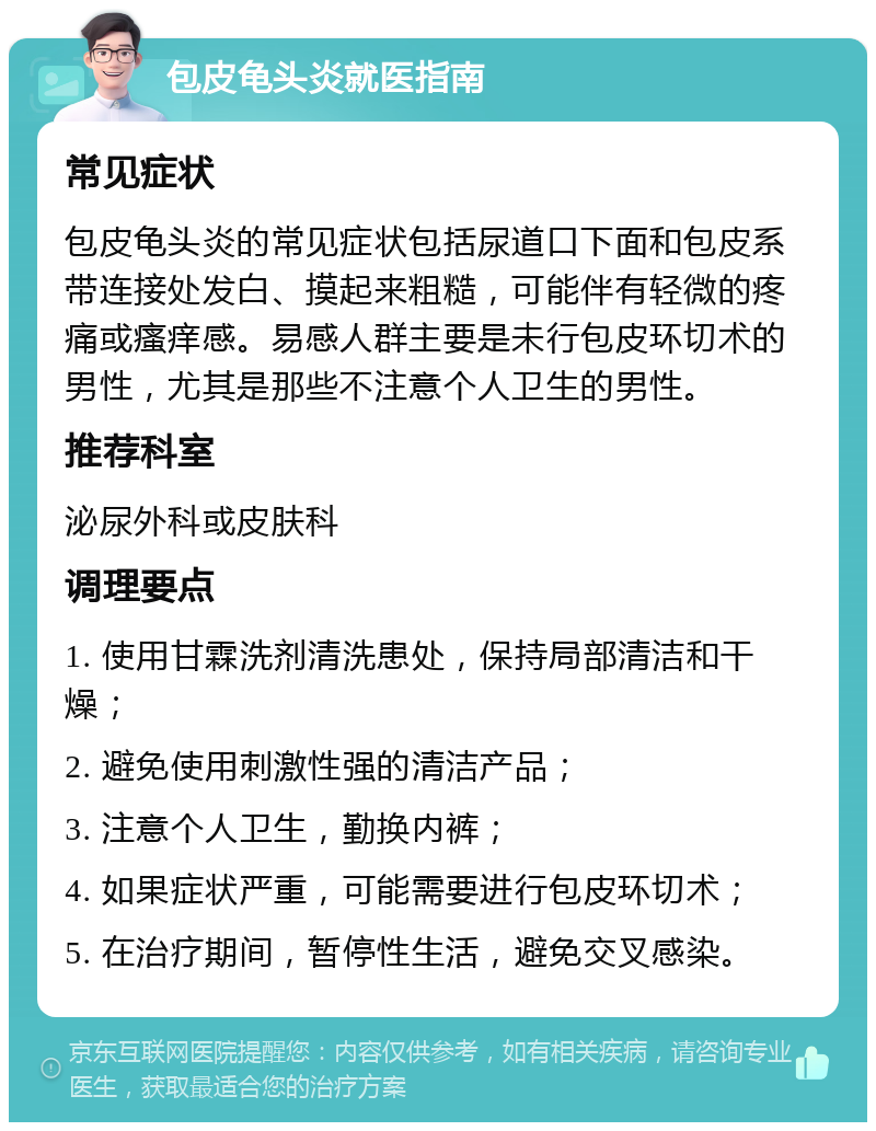 包皮龟头炎就医指南 常见症状 包皮龟头炎的常见症状包括尿道口下面和包皮系带连接处发白、摸起来粗糙，可能伴有轻微的疼痛或瘙痒感。易感人群主要是未行包皮环切术的男性，尤其是那些不注意个人卫生的男性。 推荐科室 泌尿外科或皮肤科 调理要点 1. 使用甘霖洗剂清洗患处，保持局部清洁和干燥； 2. 避免使用刺激性强的清洁产品； 3. 注意个人卫生，勤换内裤； 4. 如果症状严重，可能需要进行包皮环切术； 5. 在治疗期间，暂停性生活，避免交叉感染。