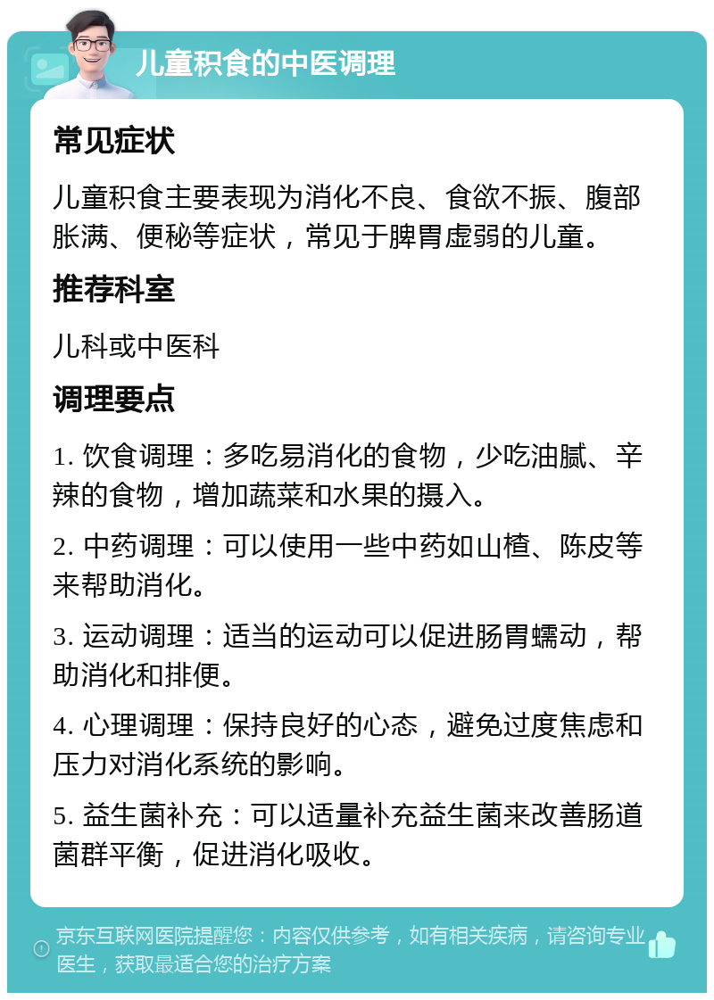 儿童积食的中医调理 常见症状 儿童积食主要表现为消化不良、食欲不振、腹部胀满、便秘等症状，常见于脾胃虚弱的儿童。 推荐科室 儿科或中医科 调理要点 1. 饮食调理：多吃易消化的食物，少吃油腻、辛辣的食物，增加蔬菜和水果的摄入。 2. 中药调理：可以使用一些中药如山楂、陈皮等来帮助消化。 3. 运动调理：适当的运动可以促进肠胃蠕动，帮助消化和排便。 4. 心理调理：保持良好的心态，避免过度焦虑和压力对消化系统的影响。 5. 益生菌补充：可以适量补充益生菌来改善肠道菌群平衡，促进消化吸收。