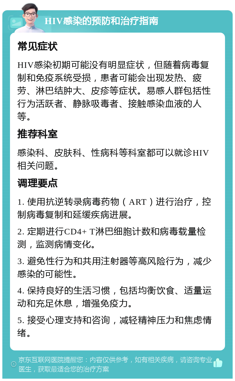 HIV感染的预防和治疗指南 常见症状 HIV感染初期可能没有明显症状，但随着病毒复制和免疫系统受损，患者可能会出现发热、疲劳、淋巴结肿大、皮疹等症状。易感人群包括性行为活跃者、静脉吸毒者、接触感染血液的人等。 推荐科室 感染科、皮肤科、性病科等科室都可以就诊HIV相关问题。 调理要点 1. 使用抗逆转录病毒药物（ART）进行治疗，控制病毒复制和延缓疾病进展。 2. 定期进行CD4+ T淋巴细胞计数和病毒载量检测，监测病情变化。 3. 避免性行为和共用注射器等高风险行为，减少感染的可能性。 4. 保持良好的生活习惯，包括均衡饮食、适量运动和充足休息，增强免疫力。 5. 接受心理支持和咨询，减轻精神压力和焦虑情绪。