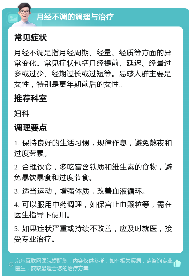 月经不调的调理与治疗 常见症状 月经不调是指月经周期、经量、经质等方面的异常变化。常见症状包括月经提前、延迟、经量过多或过少、经期过长或过短等。易感人群主要是女性，特别是更年期前后的女性。 推荐科室 妇科 调理要点 1. 保持良好的生活习惯，规律作息，避免熬夜和过度劳累。 2. 合理饮食，多吃富含铁质和维生素的食物，避免暴饮暴食和过度节食。 3. 适当运动，增强体质，改善血液循环。 4. 可以服用中药调理，如保宫止血颗粒等，需在医生指导下使用。 5. 如果症状严重或持续不改善，应及时就医，接受专业治疗。