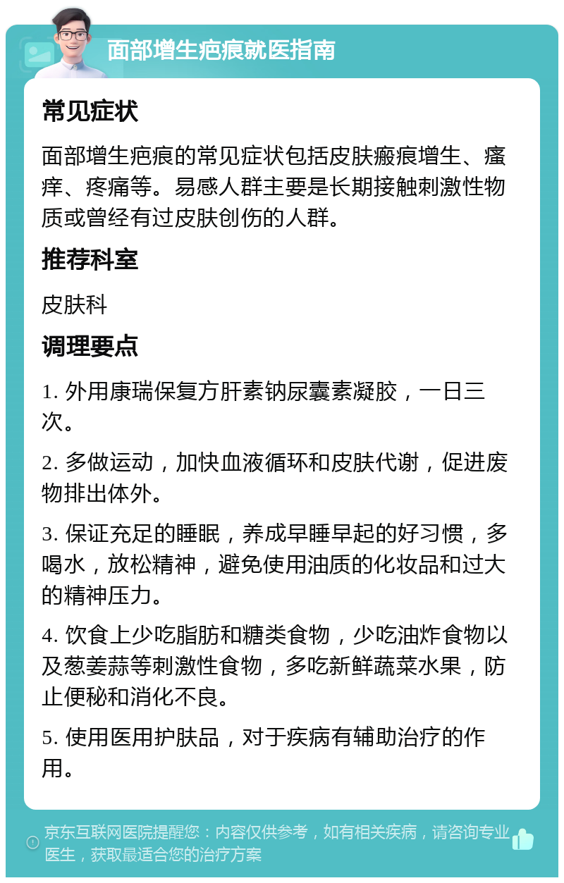 面部增生疤痕就医指南 常见症状 面部增生疤痕的常见症状包括皮肤瘢痕增生、瘙痒、疼痛等。易感人群主要是长期接触刺激性物质或曾经有过皮肤创伤的人群。 推荐科室 皮肤科 调理要点 1. 外用康瑞保复方肝素钠尿囊素凝胶，一日三次。 2. 多做运动，加快血液循环和皮肤代谢，促进废物排出体外。 3. 保证充足的睡眠，养成早睡早起的好习惯，多喝水，放松精神，避免使用油质的化妆品和过大的精神压力。 4. 饮食上少吃脂肪和糖类食物，少吃油炸食物以及葱姜蒜等刺激性食物，多吃新鲜蔬菜水果，防止便秘和消化不良。 5. 使用医用护肤品，对于疾病有辅助治疗的作用。