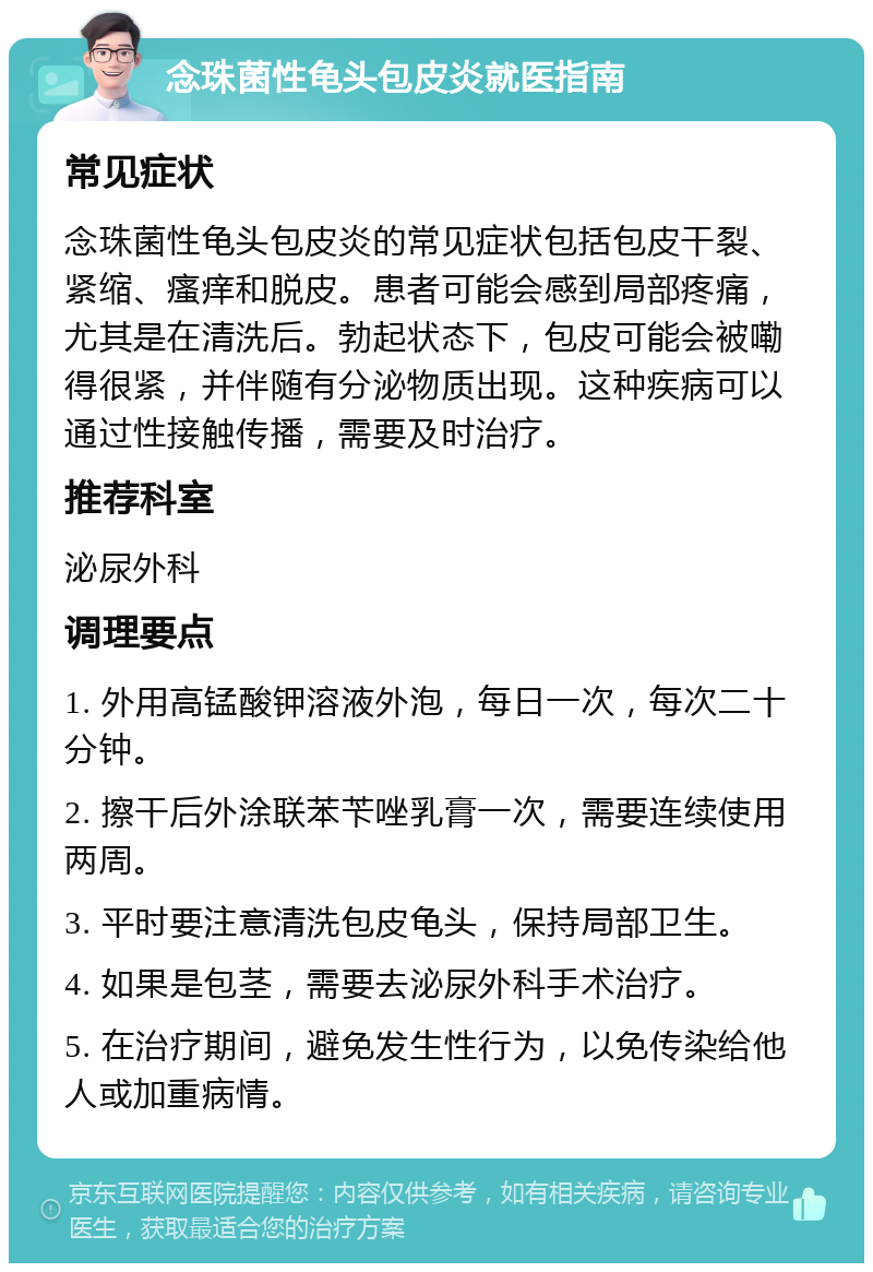 念珠菌性龟头包皮炎就医指南 常见症状 念珠菌性龟头包皮炎的常见症状包括包皮干裂、紧缩、瘙痒和脱皮。患者可能会感到局部疼痛，尤其是在清洗后。勃起状态下，包皮可能会被嘞得很紧，并伴随有分泌物质出现。这种疾病可以通过性接触传播，需要及时治疗。 推荐科室 泌尿外科 调理要点 1. 外用高锰酸钾溶液外泡，每日一次，每次二十分钟。 2. 擦干后外涂联苯苄唑乳膏一次，需要连续使用两周。 3. 平时要注意清洗包皮龟头，保持局部卫生。 4. 如果是包茎，需要去泌尿外科手术治疗。 5. 在治疗期间，避免发生性行为，以免传染给他人或加重病情。