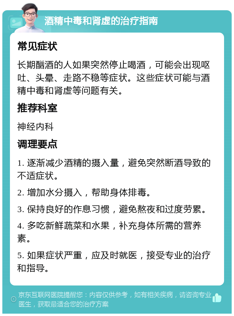 酒精中毒和肾虚的治疗指南 常见症状 长期酗酒的人如果突然停止喝酒，可能会出现呕吐、头晕、走路不稳等症状。这些症状可能与酒精中毒和肾虚等问题有关。 推荐科室 神经内科 调理要点 1. 逐渐减少酒精的摄入量，避免突然断酒导致的不适症状。 2. 增加水分摄入，帮助身体排毒。 3. 保持良好的作息习惯，避免熬夜和过度劳累。 4. 多吃新鲜蔬菜和水果，补充身体所需的营养素。 5. 如果症状严重，应及时就医，接受专业的治疗和指导。