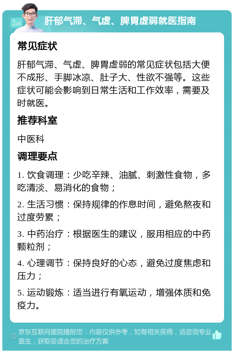 肝郁气滞、气虚、脾胃虚弱就医指南 常见症状 肝郁气滞、气虚、脾胃虚弱的常见症状包括大便不成形、手脚冰凉、肚子大、性欲不强等。这些症状可能会影响到日常生活和工作效率，需要及时就医。 推荐科室 中医科 调理要点 1. 饮食调理：少吃辛辣、油腻、刺激性食物，多吃清淡、易消化的食物； 2. 生活习惯：保持规律的作息时间，避免熬夜和过度劳累； 3. 中药治疗：根据医生的建议，服用相应的中药颗粒剂； 4. 心理调节：保持良好的心态，避免过度焦虑和压力； 5. 运动锻炼：适当进行有氧运动，增强体质和免疫力。