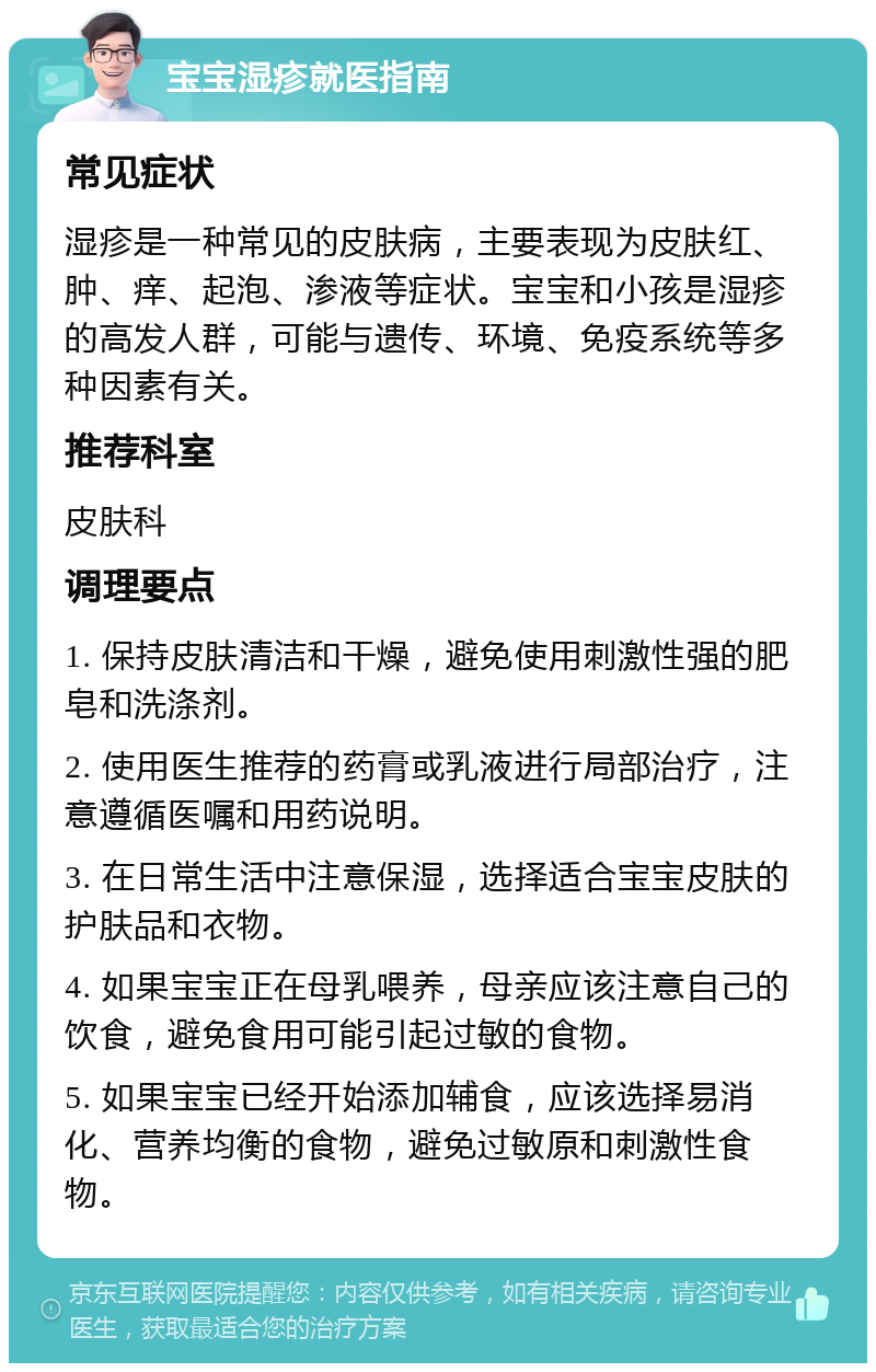 宝宝湿疹就医指南 常见症状 湿疹是一种常见的皮肤病，主要表现为皮肤红、肿、痒、起泡、渗液等症状。宝宝和小孩是湿疹的高发人群，可能与遗传、环境、免疫系统等多种因素有关。 推荐科室 皮肤科 调理要点 1. 保持皮肤清洁和干燥，避免使用刺激性强的肥皂和洗涤剂。 2. 使用医生推荐的药膏或乳液进行局部治疗，注意遵循医嘱和用药说明。 3. 在日常生活中注意保湿，选择适合宝宝皮肤的护肤品和衣物。 4. 如果宝宝正在母乳喂养，母亲应该注意自己的饮食，避免食用可能引起过敏的食物。 5. 如果宝宝已经开始添加辅食，应该选择易消化、营养均衡的食物，避免过敏原和刺激性食物。