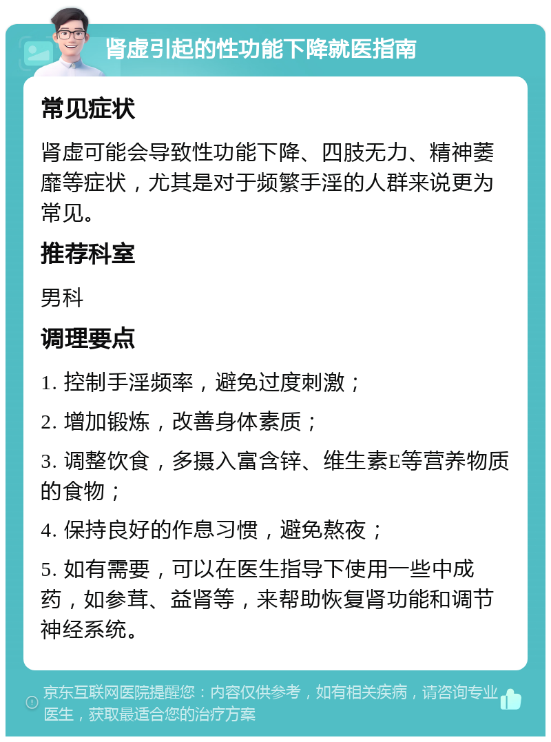 肾虚引起的性功能下降就医指南 常见症状 肾虚可能会导致性功能下降、四肢无力、精神萎靡等症状，尤其是对于频繁手淫的人群来说更为常见。 推荐科室 男科 调理要点 1. 控制手淫频率，避免过度刺激； 2. 增加锻炼，改善身体素质； 3. 调整饮食，多摄入富含锌、维生素E等营养物质的食物； 4. 保持良好的作息习惯，避免熬夜； 5. 如有需要，可以在医生指导下使用一些中成药，如参茸、益肾等，来帮助恢复肾功能和调节神经系统。