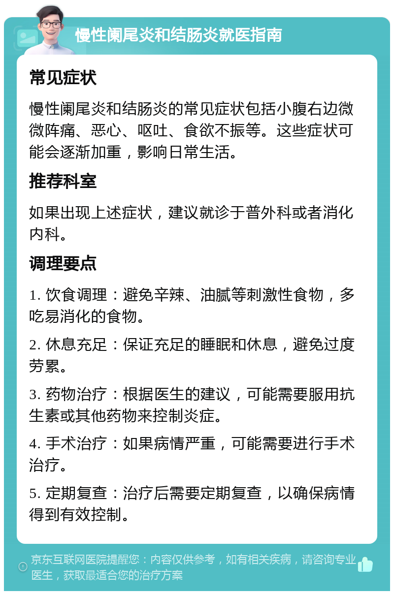 慢性阑尾炎和结肠炎就医指南 常见症状 慢性阑尾炎和结肠炎的常见症状包括小腹右边微微阵痛、恶心、呕吐、食欲不振等。这些症状可能会逐渐加重，影响日常生活。 推荐科室 如果出现上述症状，建议就诊于普外科或者消化内科。 调理要点 1. 饮食调理：避免辛辣、油腻等刺激性食物，多吃易消化的食物。 2. 休息充足：保证充足的睡眠和休息，避免过度劳累。 3. 药物治疗：根据医生的建议，可能需要服用抗生素或其他药物来控制炎症。 4. 手术治疗：如果病情严重，可能需要进行手术治疗。 5. 定期复查：治疗后需要定期复查，以确保病情得到有效控制。