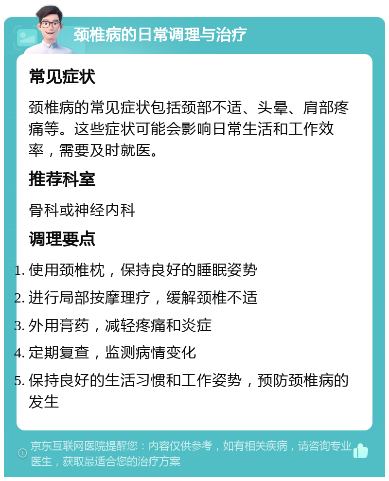 颈椎病的日常调理与治疗 常见症状 颈椎病的常见症状包括颈部不适、头晕、肩部疼痛等。这些症状可能会影响日常生活和工作效率，需要及时就医。 推荐科室 骨科或神经内科 调理要点 使用颈椎枕，保持良好的睡眠姿势 进行局部按摩理疗，缓解颈椎不适 外用膏药，减轻疼痛和炎症 定期复查，监测病情变化 保持良好的生活习惯和工作姿势，预防颈椎病的发生