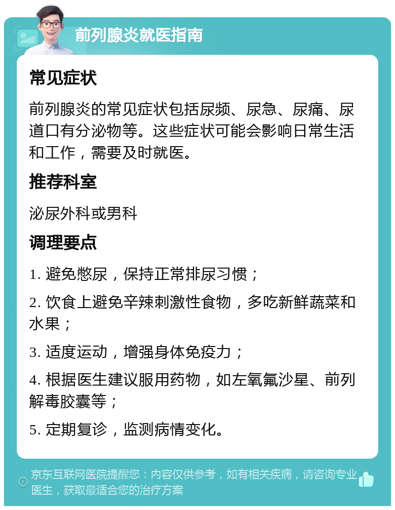 前列腺炎就医指南 常见症状 前列腺炎的常见症状包括尿频、尿急、尿痛、尿道口有分泌物等。这些症状可能会影响日常生活和工作，需要及时就医。 推荐科室 泌尿外科或男科 调理要点 1. 避免憋尿，保持正常排尿习惯； 2. 饮食上避免辛辣刺激性食物，多吃新鲜蔬菜和水果； 3. 适度运动，增强身体免疫力； 4. 根据医生建议服用药物，如左氧氟沙星、前列解毒胶囊等； 5. 定期复诊，监测病情变化。