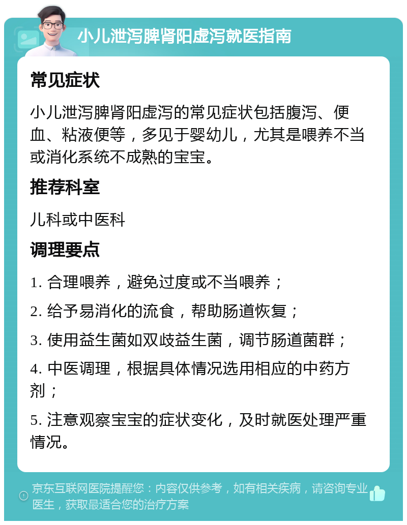 小儿泄泻脾肾阳虚泻就医指南 常见症状 小儿泄泻脾肾阳虚泻的常见症状包括腹泻、便血、粘液便等，多见于婴幼儿，尤其是喂养不当或消化系统不成熟的宝宝。 推荐科室 儿科或中医科 调理要点 1. 合理喂养，避免过度或不当喂养； 2. 给予易消化的流食，帮助肠道恢复； 3. 使用益生菌如双歧益生菌，调节肠道菌群； 4. 中医调理，根据具体情况选用相应的中药方剂； 5. 注意观察宝宝的症状变化，及时就医处理严重情况。