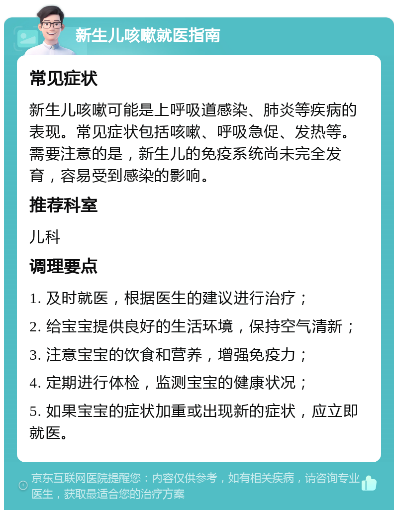 新生儿咳嗽就医指南 常见症状 新生儿咳嗽可能是上呼吸道感染、肺炎等疾病的表现。常见症状包括咳嗽、呼吸急促、发热等。需要注意的是，新生儿的免疫系统尚未完全发育，容易受到感染的影响。 推荐科室 儿科 调理要点 1. 及时就医，根据医生的建议进行治疗； 2. 给宝宝提供良好的生活环境，保持空气清新； 3. 注意宝宝的饮食和营养，增强免疫力； 4. 定期进行体检，监测宝宝的健康状况； 5. 如果宝宝的症状加重或出现新的症状，应立即就医。