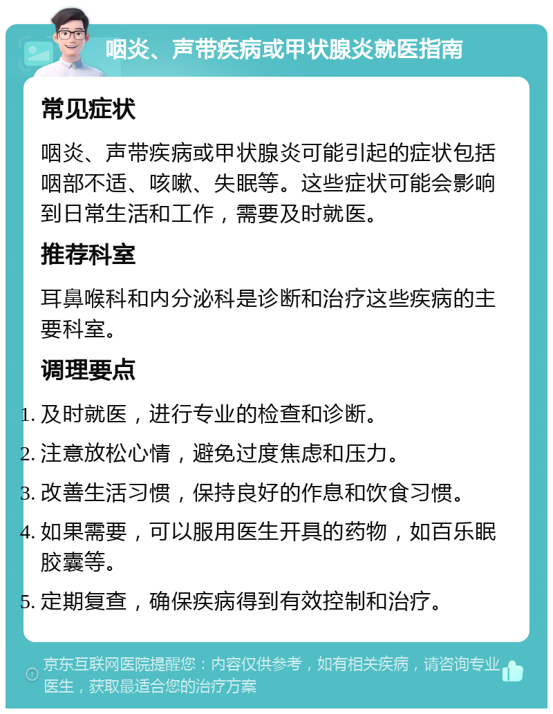 咽炎、声带疾病或甲状腺炎就医指南 常见症状 咽炎、声带疾病或甲状腺炎可能引起的症状包括咽部不适、咳嗽、失眠等。这些症状可能会影响到日常生活和工作，需要及时就医。 推荐科室 耳鼻喉科和内分泌科是诊断和治疗这些疾病的主要科室。 调理要点 及时就医，进行专业的检查和诊断。 注意放松心情，避免过度焦虑和压力。 改善生活习惯，保持良好的作息和饮食习惯。 如果需要，可以服用医生开具的药物，如百乐眠胶囊等。 定期复查，确保疾病得到有效控制和治疗。