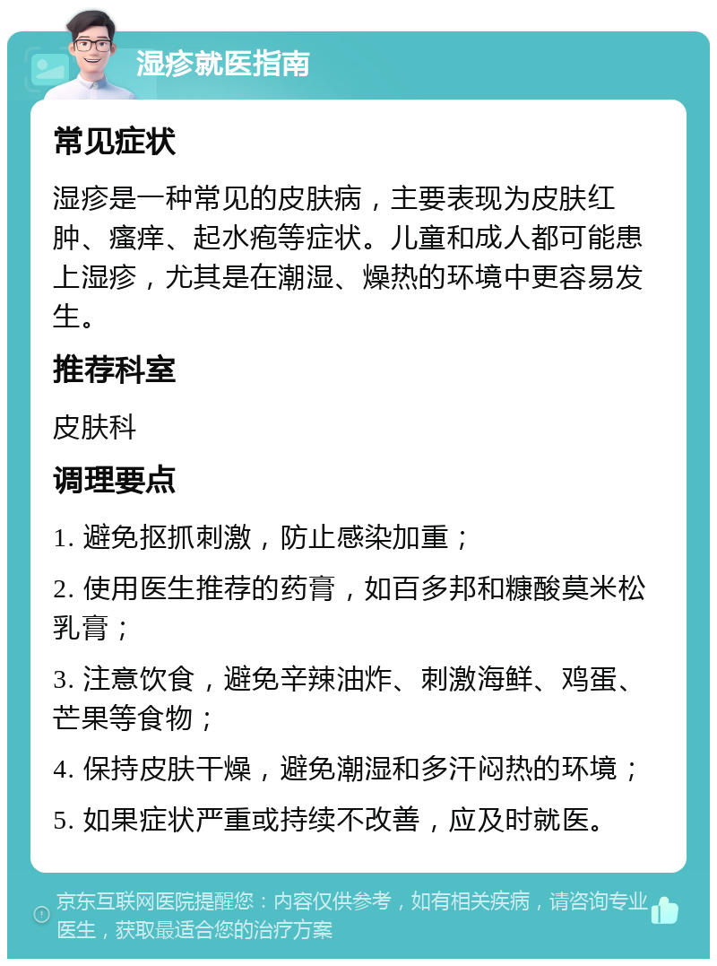 湿疹就医指南 常见症状 湿疹是一种常见的皮肤病，主要表现为皮肤红肿、瘙痒、起水疱等症状。儿童和成人都可能患上湿疹，尤其是在潮湿、燥热的环境中更容易发生。 推荐科室 皮肤科 调理要点 1. 避免抠抓刺激，防止感染加重； 2. 使用医生推荐的药膏，如百多邦和糠酸莫米松乳膏； 3. 注意饮食，避免辛辣油炸、刺激海鲜、鸡蛋、芒果等食物； 4. 保持皮肤干燥，避免潮湿和多汗闷热的环境； 5. 如果症状严重或持续不改善，应及时就医。