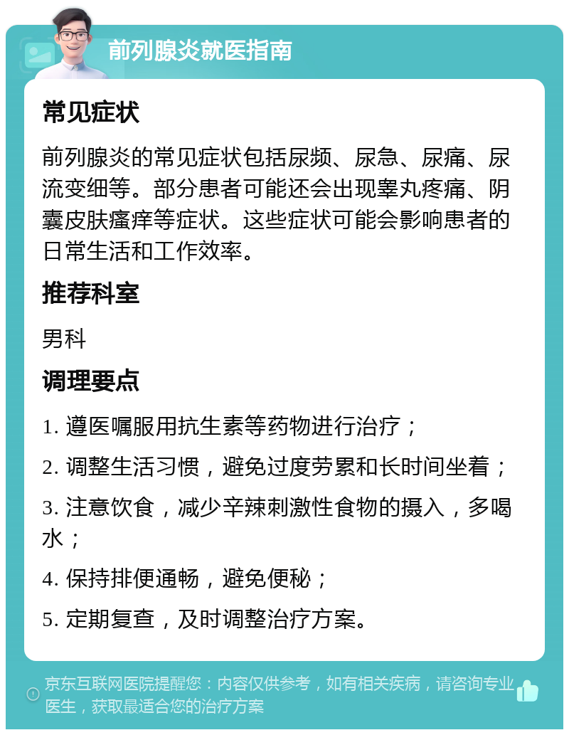 前列腺炎就医指南 常见症状 前列腺炎的常见症状包括尿频、尿急、尿痛、尿流变细等。部分患者可能还会出现睾丸疼痛、阴囊皮肤瘙痒等症状。这些症状可能会影响患者的日常生活和工作效率。 推荐科室 男科 调理要点 1. 遵医嘱服用抗生素等药物进行治疗； 2. 调整生活习惯，避免过度劳累和长时间坐着； 3. 注意饮食，减少辛辣刺激性食物的摄入，多喝水； 4. 保持排便通畅，避免便秘； 5. 定期复查，及时调整治疗方案。