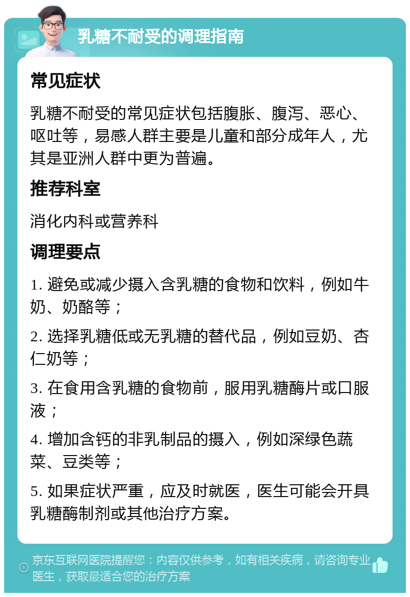 乳糖不耐受的调理指南 常见症状 乳糖不耐受的常见症状包括腹胀、腹泻、恶心、呕吐等，易感人群主要是儿童和部分成年人，尤其是亚洲人群中更为普遍。 推荐科室 消化内科或营养科 调理要点 1. 避免或减少摄入含乳糖的食物和饮料，例如牛奶、奶酪等； 2. 选择乳糖低或无乳糖的替代品，例如豆奶、杏仁奶等； 3. 在食用含乳糖的食物前，服用乳糖酶片或口服液； 4. 增加含钙的非乳制品的摄入，例如深绿色蔬菜、豆类等； 5. 如果症状严重，应及时就医，医生可能会开具乳糖酶制剂或其他治疗方案。