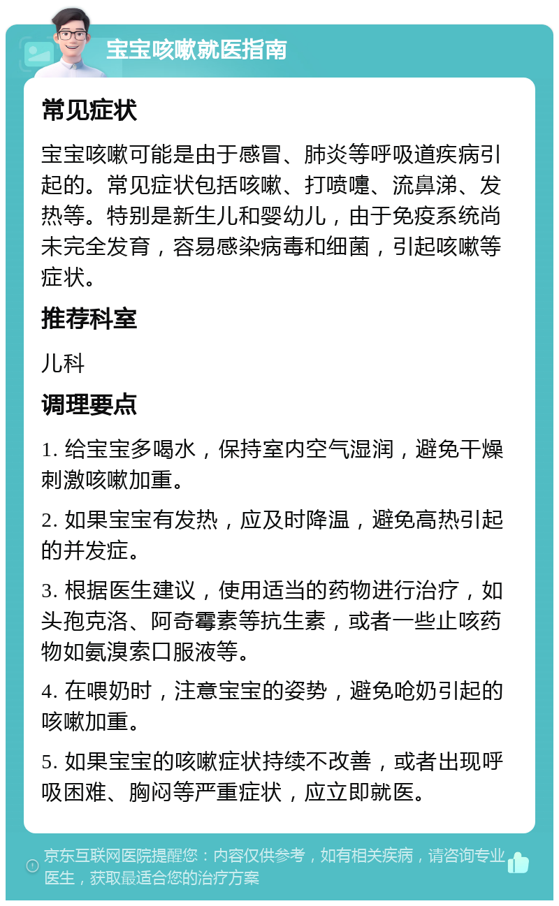 宝宝咳嗽就医指南 常见症状 宝宝咳嗽可能是由于感冒、肺炎等呼吸道疾病引起的。常见症状包括咳嗽、打喷嚏、流鼻涕、发热等。特别是新生儿和婴幼儿，由于免疫系统尚未完全发育，容易感染病毒和细菌，引起咳嗽等症状。 推荐科室 儿科 调理要点 1. 给宝宝多喝水，保持室内空气湿润，避免干燥刺激咳嗽加重。 2. 如果宝宝有发热，应及时降温，避免高热引起的并发症。 3. 根据医生建议，使用适当的药物进行治疗，如头孢克洛、阿奇霉素等抗生素，或者一些止咳药物如氨溴索口服液等。 4. 在喂奶时，注意宝宝的姿势，避免呛奶引起的咳嗽加重。 5. 如果宝宝的咳嗽症状持续不改善，或者出现呼吸困难、胸闷等严重症状，应立即就医。