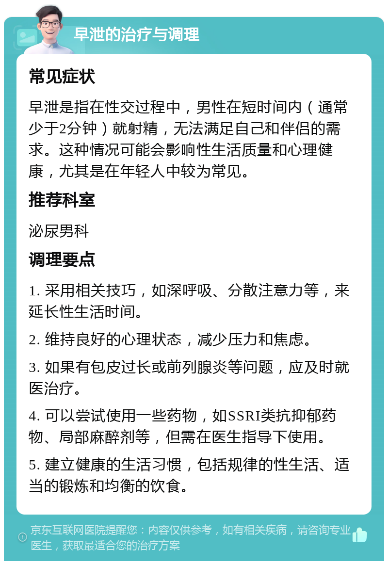 早泄的治疗与调理 常见症状 早泄是指在性交过程中，男性在短时间内（通常少于2分钟）就射精，无法满足自己和伴侣的需求。这种情况可能会影响性生活质量和心理健康，尤其是在年轻人中较为常见。 推荐科室 泌尿男科 调理要点 1. 采用相关技巧，如深呼吸、分散注意力等，来延长性生活时间。 2. 维持良好的心理状态，减少压力和焦虑。 3. 如果有包皮过长或前列腺炎等问题，应及时就医治疗。 4. 可以尝试使用一些药物，如SSRI类抗抑郁药物、局部麻醉剂等，但需在医生指导下使用。 5. 建立健康的生活习惯，包括规律的性生活、适当的锻炼和均衡的饮食。