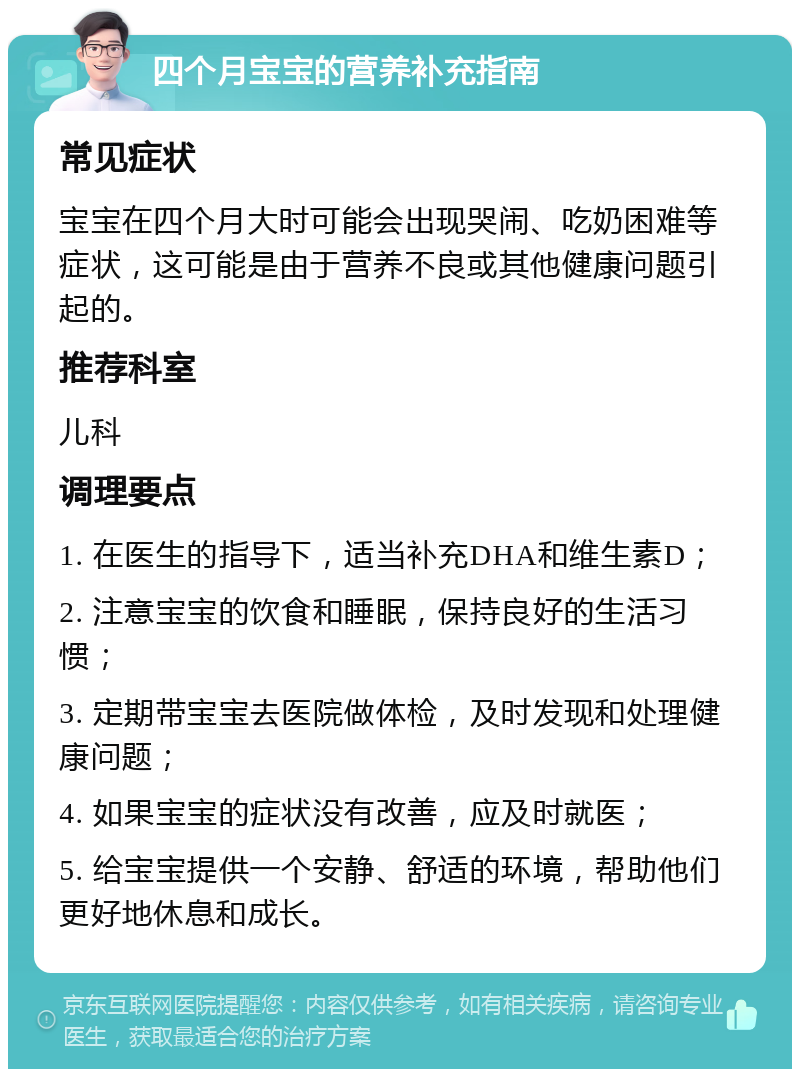 四个月宝宝的营养补充指南 常见症状 宝宝在四个月大时可能会出现哭闹、吃奶困难等症状，这可能是由于营养不良或其他健康问题引起的。 推荐科室 儿科 调理要点 1. 在医生的指导下，适当补充DHA和维生素D； 2. 注意宝宝的饮食和睡眠，保持良好的生活习惯； 3. 定期带宝宝去医院做体检，及时发现和处理健康问题； 4. 如果宝宝的症状没有改善，应及时就医； 5. 给宝宝提供一个安静、舒适的环境，帮助他们更好地休息和成长。