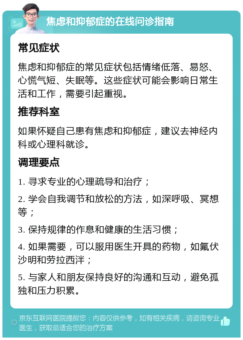 焦虑和抑郁症的在线问诊指南 常见症状 焦虑和抑郁症的常见症状包括情绪低落、易怒、心慌气短、失眠等。这些症状可能会影响日常生活和工作，需要引起重视。 推荐科室 如果怀疑自己患有焦虑和抑郁症，建议去神经内科或心理科就诊。 调理要点 1. 寻求专业的心理疏导和治疗； 2. 学会自我调节和放松的方法，如深呼吸、冥想等； 3. 保持规律的作息和健康的生活习惯； 4. 如果需要，可以服用医生开具的药物，如氟伏沙明和劳拉西泮； 5. 与家人和朋友保持良好的沟通和互动，避免孤独和压力积累。