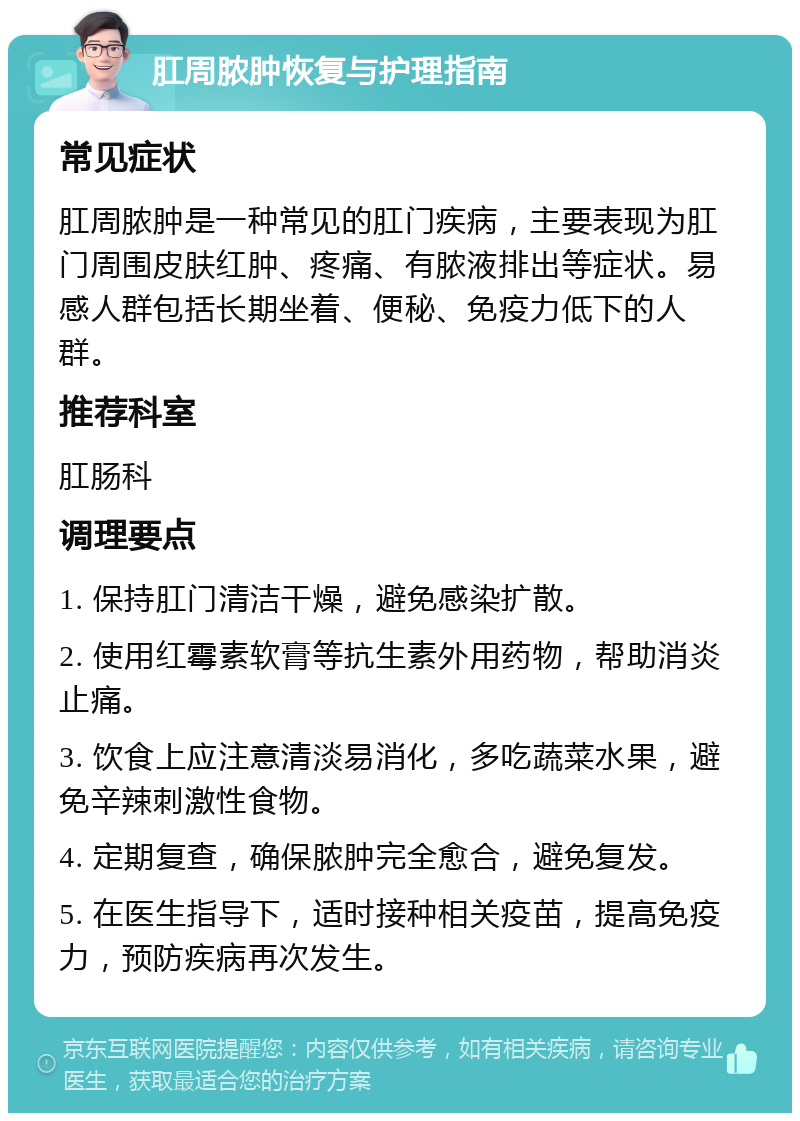 肛周脓肿恢复与护理指南 常见症状 肛周脓肿是一种常见的肛门疾病，主要表现为肛门周围皮肤红肿、疼痛、有脓液排出等症状。易感人群包括长期坐着、便秘、免疫力低下的人群。 推荐科室 肛肠科 调理要点 1. 保持肛门清洁干燥，避免感染扩散。 2. 使用红霉素软膏等抗生素外用药物，帮助消炎止痛。 3. 饮食上应注意清淡易消化，多吃蔬菜水果，避免辛辣刺激性食物。 4. 定期复查，确保脓肿完全愈合，避免复发。 5. 在医生指导下，适时接种相关疫苗，提高免疫力，预防疾病再次发生。