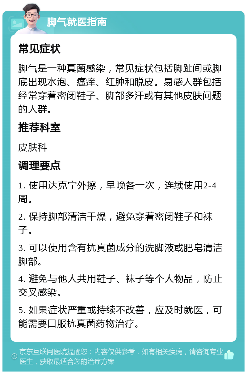 脚气就医指南 常见症状 脚气是一种真菌感染，常见症状包括脚趾间或脚底出现水泡、瘙痒、红肿和脱皮。易感人群包括经常穿着密闭鞋子、脚部多汗或有其他皮肤问题的人群。 推荐科室 皮肤科 调理要点 1. 使用达克宁外擦，早晚各一次，连续使用2-4周。 2. 保持脚部清洁干燥，避免穿着密闭鞋子和袜子。 3. 可以使用含有抗真菌成分的洗脚液或肥皂清洁脚部。 4. 避免与他人共用鞋子、袜子等个人物品，防止交叉感染。 5. 如果症状严重或持续不改善，应及时就医，可能需要口服抗真菌药物治疗。