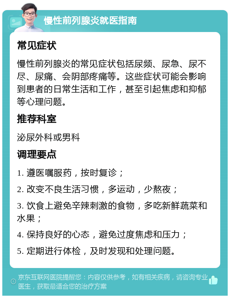 慢性前列腺炎就医指南 常见症状 慢性前列腺炎的常见症状包括尿频、尿急、尿不尽、尿痛、会阴部疼痛等。这些症状可能会影响到患者的日常生活和工作，甚至引起焦虑和抑郁等心理问题。 推荐科室 泌尿外科或男科 调理要点 1. 遵医嘱服药，按时复诊； 2. 改变不良生活习惯，多运动，少熬夜； 3. 饮食上避免辛辣刺激的食物，多吃新鲜蔬菜和水果； 4. 保持良好的心态，避免过度焦虑和压力； 5. 定期进行体检，及时发现和处理问题。