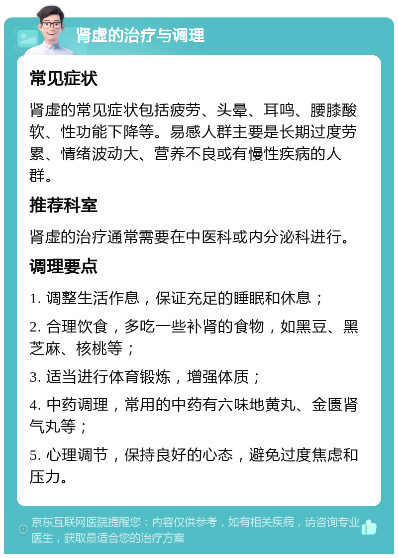 肾虚的治疗与调理 常见症状 肾虚的常见症状包括疲劳、头晕、耳鸣、腰膝酸软、性功能下降等。易感人群主要是长期过度劳累、情绪波动大、营养不良或有慢性疾病的人群。 推荐科室 肾虚的治疗通常需要在中医科或内分泌科进行。 调理要点 1. 调整生活作息，保证充足的睡眠和休息； 2. 合理饮食，多吃一些补肾的食物，如黑豆、黑芝麻、核桃等； 3. 适当进行体育锻炼，增强体质； 4. 中药调理，常用的中药有六味地黄丸、金匮肾气丸等； 5. 心理调节，保持良好的心态，避免过度焦虑和压力。