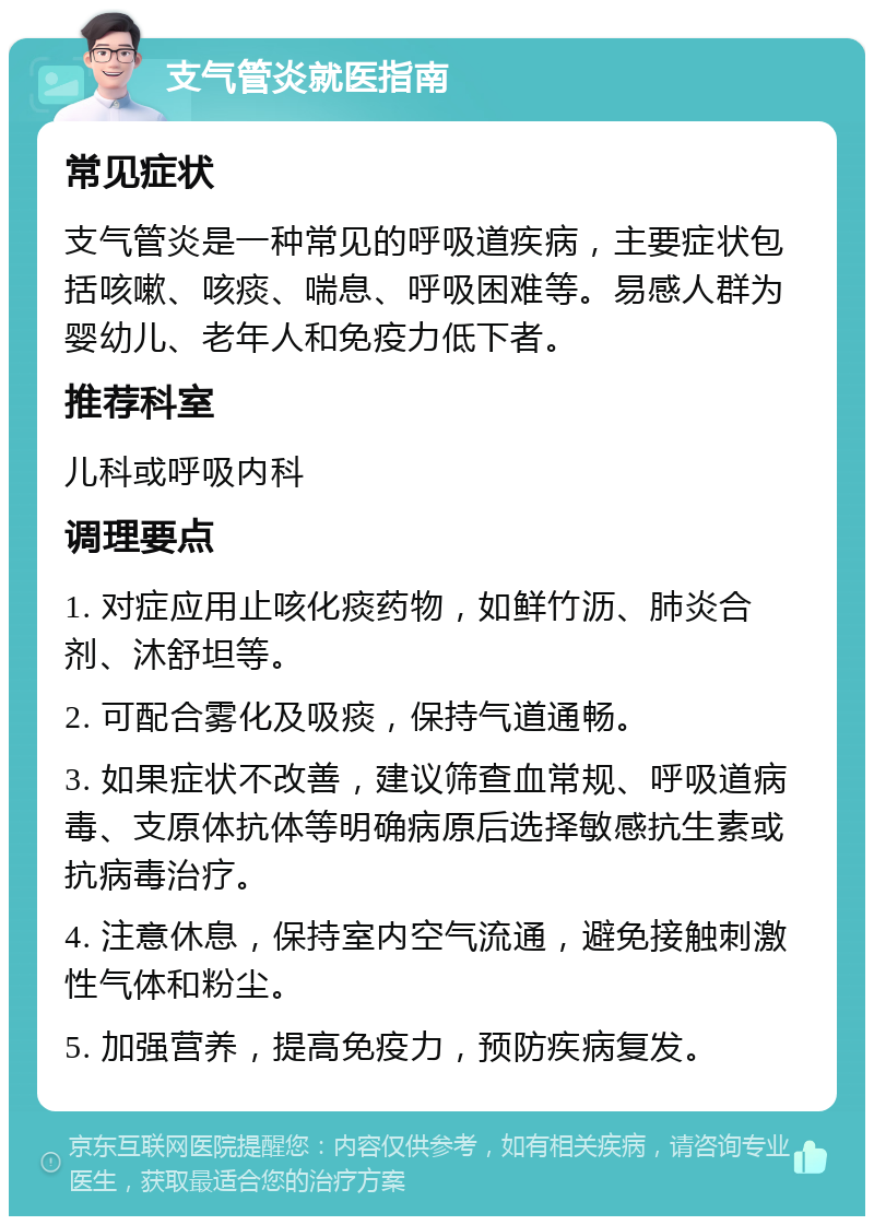 支气管炎就医指南 常见症状 支气管炎是一种常见的呼吸道疾病，主要症状包括咳嗽、咳痰、喘息、呼吸困难等。易感人群为婴幼儿、老年人和免疫力低下者。 推荐科室 儿科或呼吸内科 调理要点 1. 对症应用止咳化痰药物，如鲜竹沥、肺炎合剂、沐舒坦等。 2. 可配合雾化及吸痰，保持气道通畅。 3. 如果症状不改善，建议筛查血常规、呼吸道病毒、支原体抗体等明确病原后选择敏感抗生素或抗病毒治疗。 4. 注意休息，保持室内空气流通，避免接触刺激性气体和粉尘。 5. 加强营养，提高免疫力，预防疾病复发。