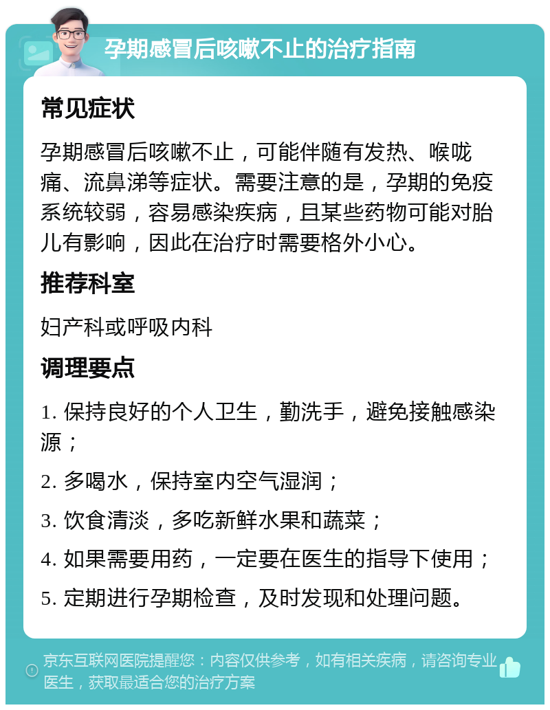 孕期感冒后咳嗽不止的治疗指南 常见症状 孕期感冒后咳嗽不止，可能伴随有发热、喉咙痛、流鼻涕等症状。需要注意的是，孕期的免疫系统较弱，容易感染疾病，且某些药物可能对胎儿有影响，因此在治疗时需要格外小心。 推荐科室 妇产科或呼吸内科 调理要点 1. 保持良好的个人卫生，勤洗手，避免接触感染源； 2. 多喝水，保持室内空气湿润； 3. 饮食清淡，多吃新鲜水果和蔬菜； 4. 如果需要用药，一定要在医生的指导下使用； 5. 定期进行孕期检查，及时发现和处理问题。