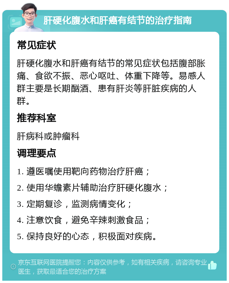 肝硬化腹水和肝癌有结节的治疗指南 常见症状 肝硬化腹水和肝癌有结节的常见症状包括腹部胀痛、食欲不振、恶心呕吐、体重下降等。易感人群主要是长期酗酒、患有肝炎等肝脏疾病的人群。 推荐科室 肝病科或肿瘤科 调理要点 1. 遵医嘱使用靶向药物治疗肝癌； 2. 使用华蟾素片辅助治疗肝硬化腹水； 3. 定期复诊，监测病情变化； 4. 注意饮食，避免辛辣刺激食品； 5. 保持良好的心态，积极面对疾病。