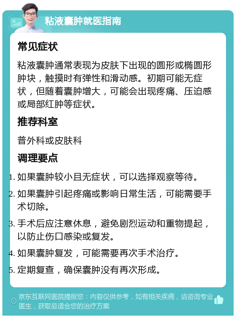 粘液囊肿就医指南 常见症状 粘液囊肿通常表现为皮肤下出现的圆形或椭圆形肿块，触摸时有弹性和滑动感。初期可能无症状，但随着囊肿增大，可能会出现疼痛、压迫感或局部红肿等症状。 推荐科室 普外科或皮肤科 调理要点 如果囊肿较小且无症状，可以选择观察等待。 如果囊肿引起疼痛或影响日常生活，可能需要手术切除。 手术后应注意休息，避免剧烈运动和重物提起，以防止伤口感染或复发。 如果囊肿复发，可能需要再次手术治疗。 定期复查，确保囊肿没有再次形成。